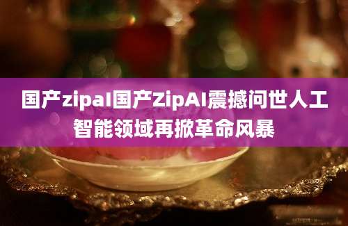 国产zipaI国产ZipAI震撼问世人工智能领域再掀革命风暴