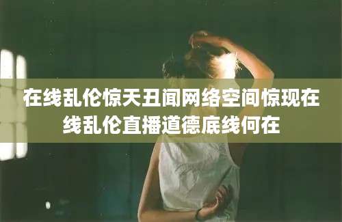 在线乱伦惊天丑闻网络空间惊现在线乱伦直播道德底线何在