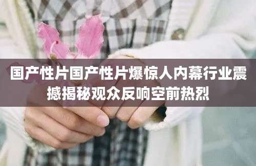 国产性片国产性片爆惊人内幕行业震撼揭秘观众反响空前热烈
