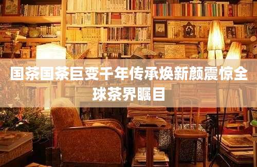 国茶国茶巨变千年传承焕新颜震惊全球茶界瞩目