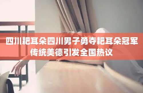 四川耙耳朵四川男子勇夺耙耳朵冠军传统美德引发全国热议
