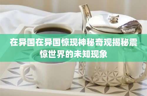 在异国在异国惊现神秘奇观揭秘震惊世界的未知现象