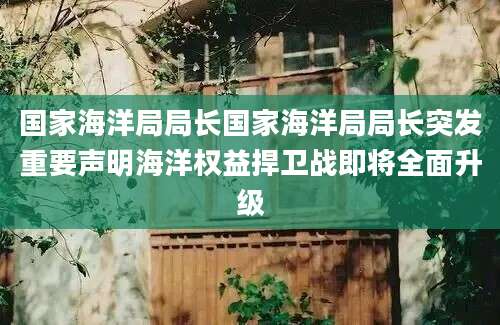 国家海洋局局长国家海洋局局长突发重要声明海洋权益捍卫战即将全面升级