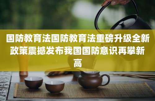 国防教育法国防教育法重磅升级全新政策震撼发布我国国防意识再攀新高