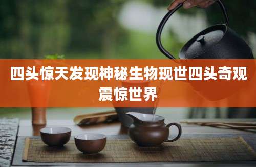 四头惊天发现神秘生物现世四头奇观震惊世界