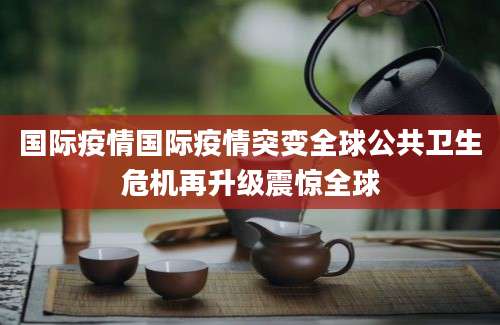 国际疫情国际疫情突变全球公共卫生危机再升级震惊全球