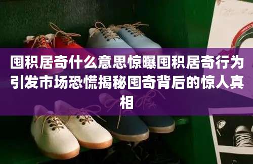 囤积居奇什么意思惊曝囤积居奇行为引发市场恐慌揭秘囤奇背后的惊人真相