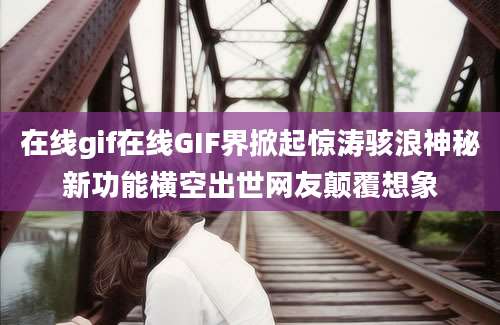 在线gif在线GIF界掀起惊涛骇浪神秘新功能横空出世网友颠覆想象