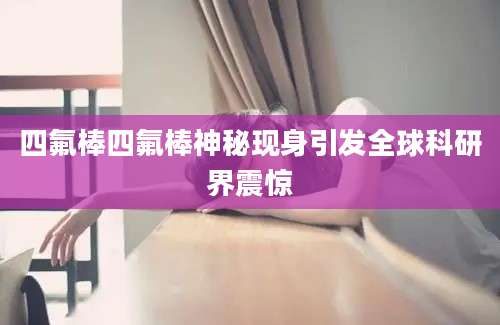 四氟棒四氟棒神秘现身引发全球科研界震惊