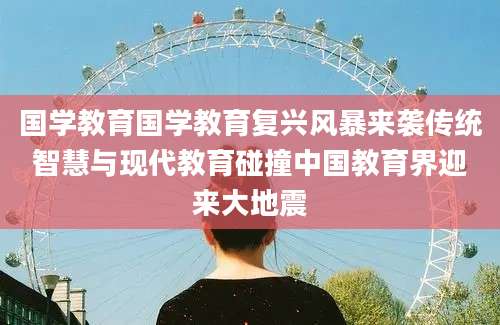 国学教育国学教育复兴风暴来袭传统智慧与现代教育碰撞中国教育界迎来大地震