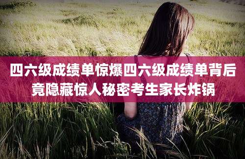 四六级成绩单惊爆四六级成绩单背后竟隐藏惊人秘密考生家长炸锅