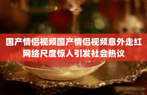国产情侣视频国产情侣视频意外走红网络尺度惊人引发社会热议