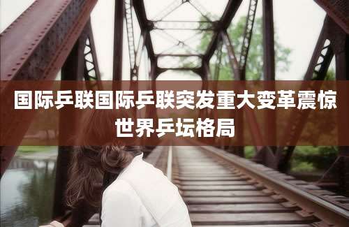 国际乒联国际乒联突发重大变革震惊世界乒坛格局