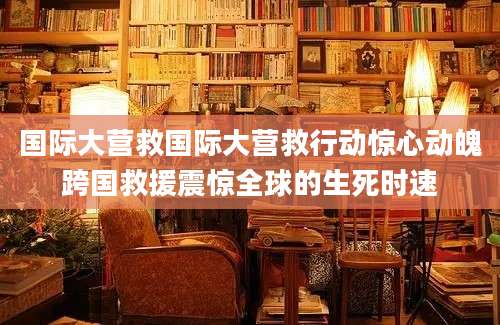 国际大营救国际大营救行动惊心动魄跨国救援震惊全球的生死时速