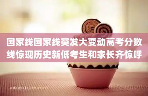 国家线国家线突发大变动高考分数线惊现历史新低考生和家长齐惊呼