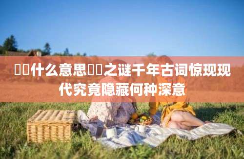 圐圙什么意思圐圙之谜千年古词惊现现代究竟隐藏何种深意