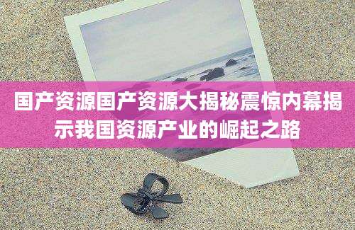 国产资源国产资源大揭秘震惊内幕揭示我国资源产业的崛起之路