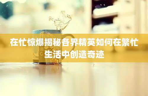 在忙惊爆揭秘各界精英如何在繁忙生活中创造奇迹
