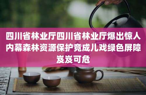 四川省林业厅四川省林业厅爆出惊人内幕森林资源保护竟成儿戏绿色屏障岌岌可危