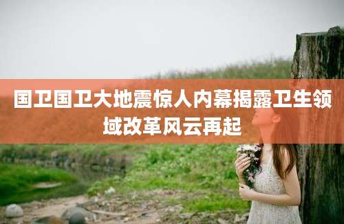 国卫国卫大地震惊人内幕揭露卫生领域改革风云再起