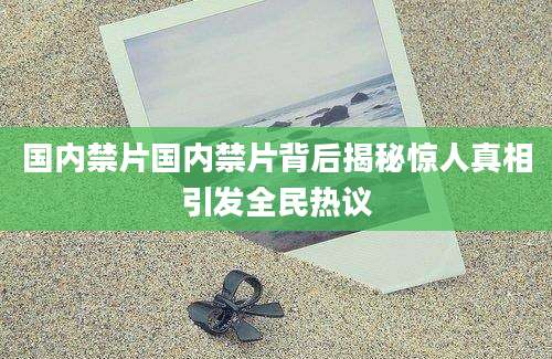 国内禁片国内禁片背后揭秘惊人真相引发全民热议