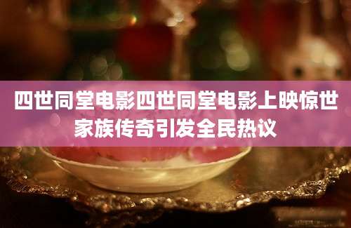 四世同堂电影四世同堂电影上映惊世家族传奇引发全民热议
