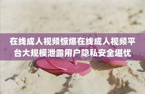 在线成人视频惊爆在线成人视频平台大规模泄露用户隐私安全堪忧
