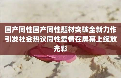 国产同性国产同性题材突破全新力作引发社会热议同性爱情在屏幕上绽放光彩