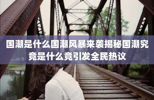 国潮是什么国潮风暴来袭揭秘国潮究竟是什么竟引发全民热议
