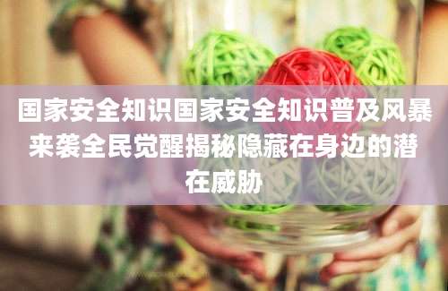 国家安全知识国家安全知识普及风暴来袭全民觉醒揭秘隐藏在身边的潜在威胁