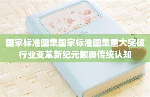 国家标准图集国家标准图集重大突破行业变革新纪元颠覆传统认知