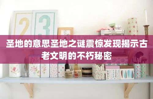 圣地的意思圣地之谜震惊发现揭示古老文明的不朽秘密