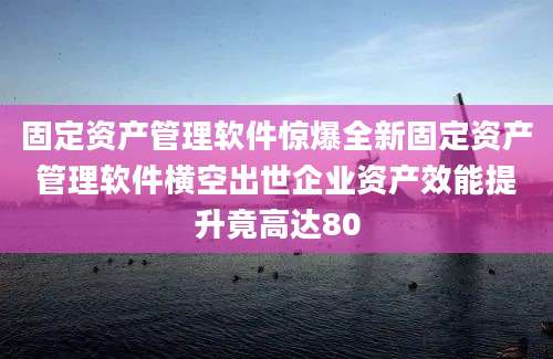 固定资产管理软件惊爆全新固定资产管理软件横空出世企业资产效能提升竟高达80