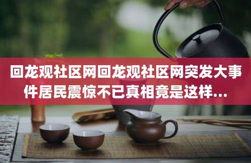 回龙观社区网回龙观社区网突发大事件居民震惊不已真相竟是这样...