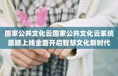 国家公共文化云国家公共文化云系统震撼上线全面开启智慧文化新时代