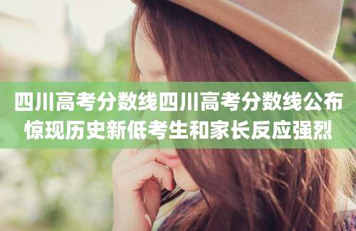 四川高考分数线四川高考分数线公布惊现历史新低考生和家长反应强烈