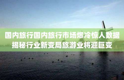 国内旅行国内旅行市场爆冷惊人数据揭秘行业新变局旅游业将迎巨变