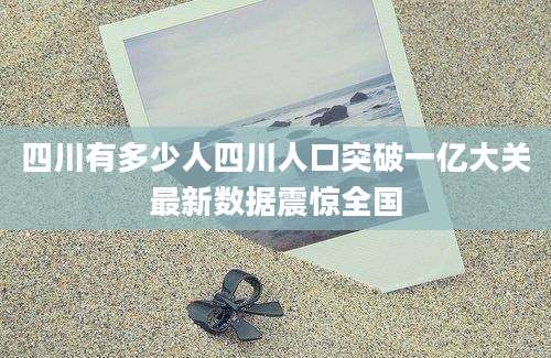 四川有多少人四川人口突破一亿大关最新数据震惊全国