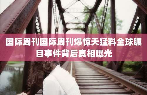 国际周刊国际周刊爆惊天猛料全球瞩目事件背后真相曝光