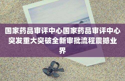 国家药品审评中心国家药品审评中心突发重大突破全新审批流程震撼业界