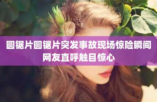 圆锯片圆锯片突发事故现场惊险瞬间网友直呼触目惊心