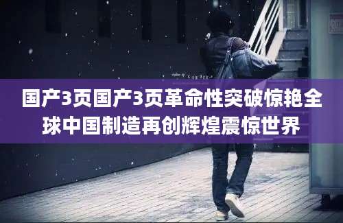 国产3页国产3页革命性突破惊艳全球中国制造再创辉煌震惊世界