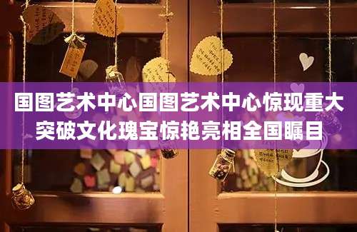 国图艺术中心国图艺术中心惊现重大突破文化瑰宝惊艳亮相全国瞩目