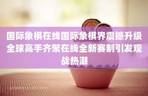 国际象棋在线国际象棋界震撼升级全球高手齐聚在线全新赛制引发观战热潮