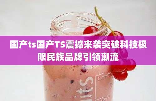 国产ts国产TS震撼来袭突破科技极限民族品牌引领潮流