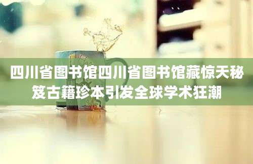 四川省图书馆四川省图书馆藏惊天秘笈古籍珍本引发全球学术狂潮
