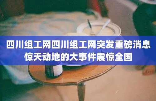 四川组工网四川组工网突发重磅消息惊天动地的大事件震惊全国