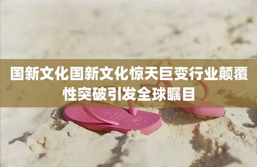 国新文化国新文化惊天巨变行业颠覆性突破引发全球瞩目