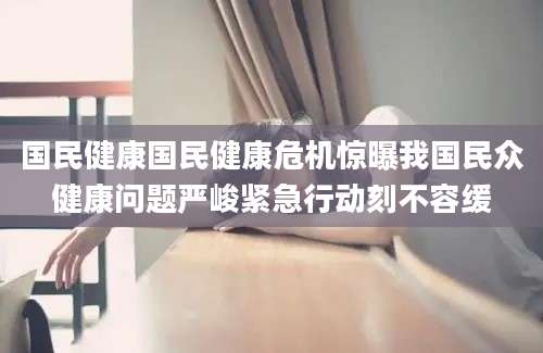 国民健康国民健康危机惊曝我国民众健康问题严峻紧急行动刻不容缓