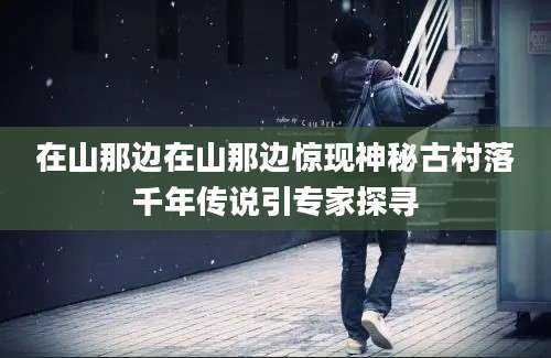 在山那边在山那边惊现神秘古村落千年传说引专家探寻